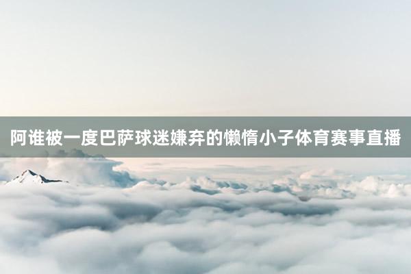 阿谁被一度巴萨球迷嫌弃的懒惰小子体育赛事直播