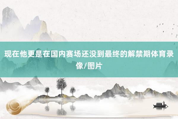 现在他更是在国内赛场还没到最终的解禁期体育录像/图片