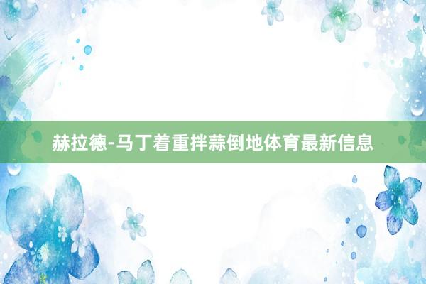 赫拉德-马丁着重拌蒜倒地体育最新信息
