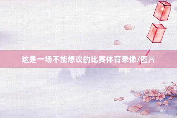 这是一场不能想议的比赛体育录像/图片