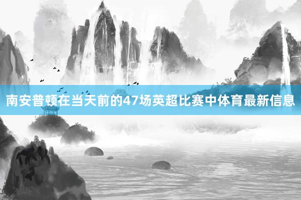 南安普顿在当天前的47场英超比赛中体育最新信息