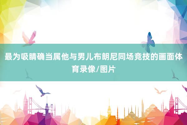 最为吸睛确当属他与男儿布朗尼同场竞技的画面体育录像/图片