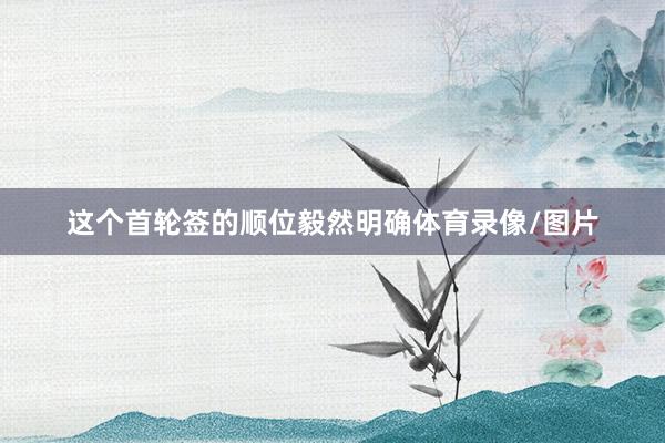 这个首轮签的顺位毅然明确体育录像/图片