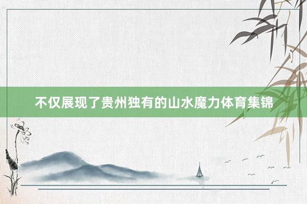 不仅展现了贵州独有的山水魔力体育集锦
