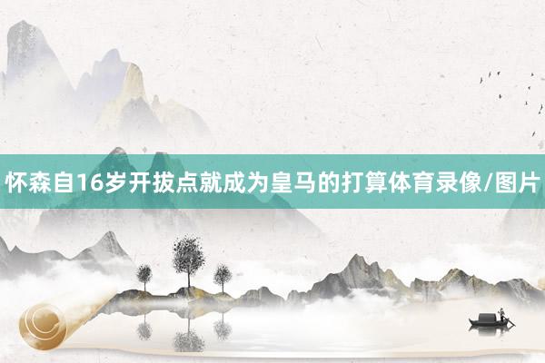 怀森自16岁开拔点就成为皇马的打算体育录像/图片