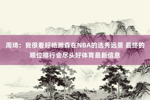 周琦：我很看好杨瀚森在NBA的选秀远景 最终的顺位排行会尽头好体育最新信息