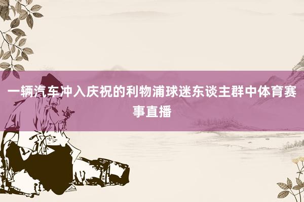 一辆汽车冲入庆祝的利物浦球迷东谈主群中体育赛事直播