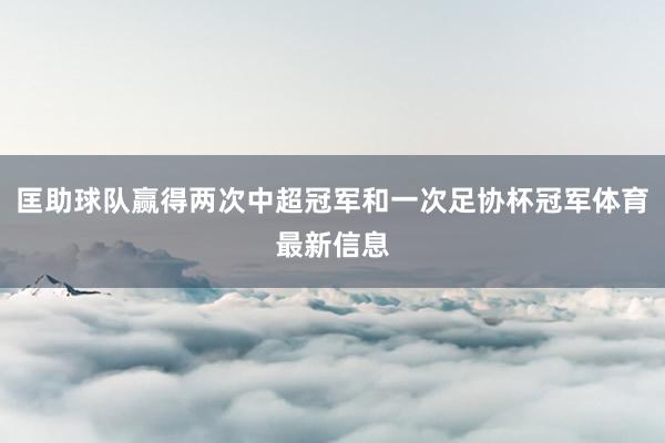 匡助球队赢得两次中超冠军和一次足协杯冠军体育最新信息