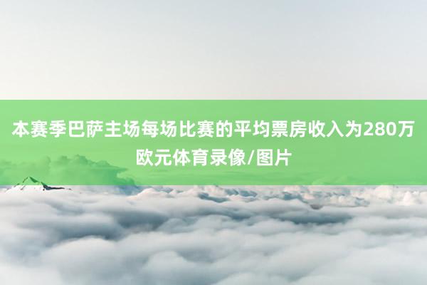 本赛季巴萨主场每场比赛的平均票房收入为280万欧元体育录像/图片