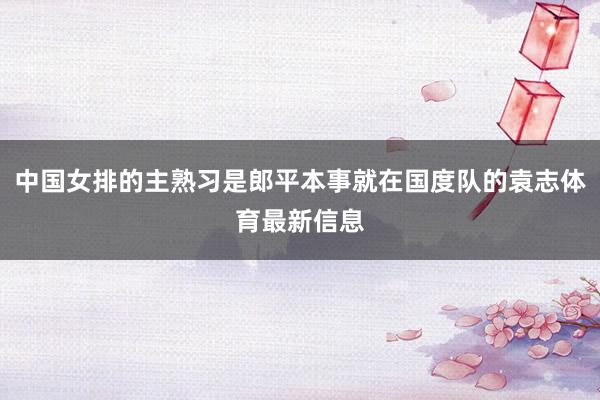 中国女排的主熟习是郎平本事就在国度队的袁志体育最新信息