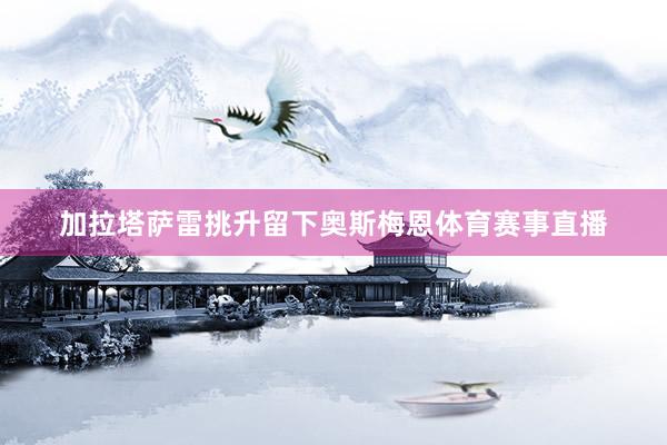 加拉塔萨雷挑升留下奥斯梅恩体育赛事直播