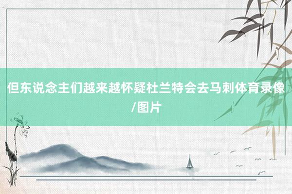 但东说念主们越来越怀疑杜兰特会去马刺体育录像/图片