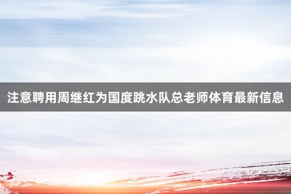 注意聘用周继红为国度跳水队总老师体育最新信息