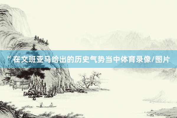 ”在文班亚马给出的历史气势当中体育录像/图片