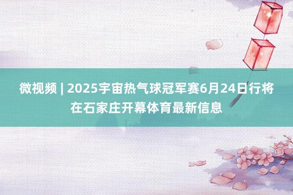 微视频 | 2025宇宙热气球冠军赛6月24日行将在石家庄开幕体育最新信息