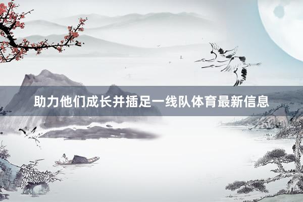 助力他们成长并插足一线队体育最新信息