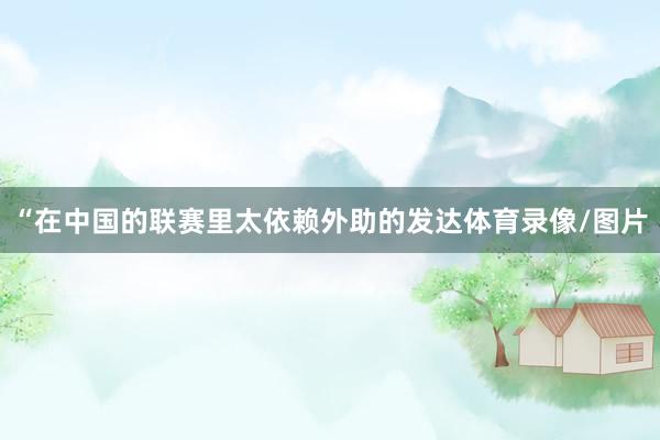 “在中国的联赛里太依赖外助的发达体育录像/图片