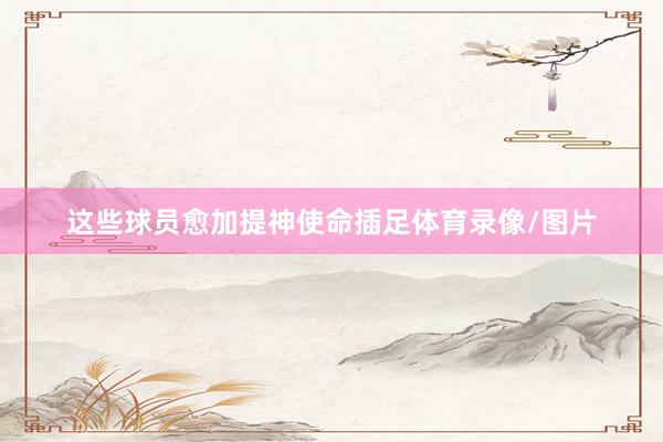 这些球员愈加提神使命插足体育录像/图片