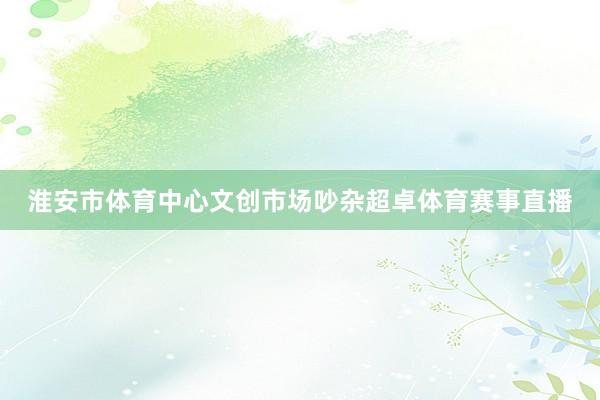 淮安市体育中心文创市场吵杂超卓体育赛事直播