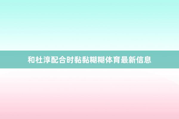 和杜淳配合时黏黏糊糊体育最新信息