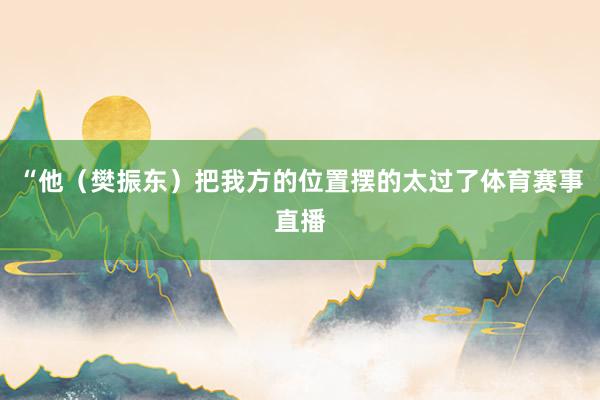 “他（樊振东）把我方的位置摆的太过了体育赛事直播