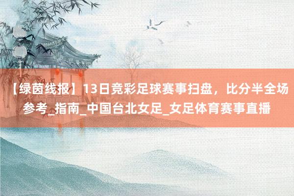 【绿茵线报】13日竞彩足球赛事扫盘，比分半全场参考_指南_中国台北女足_女足体育赛事直播