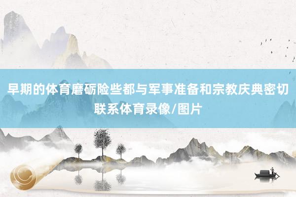 早期的体育磨砺险些都与军事准备和宗教庆典密切联系体育录像/图片