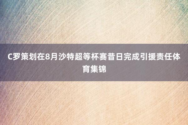 C罗策划在8月沙特超等杯赛昔日完成引援责任体育集锦