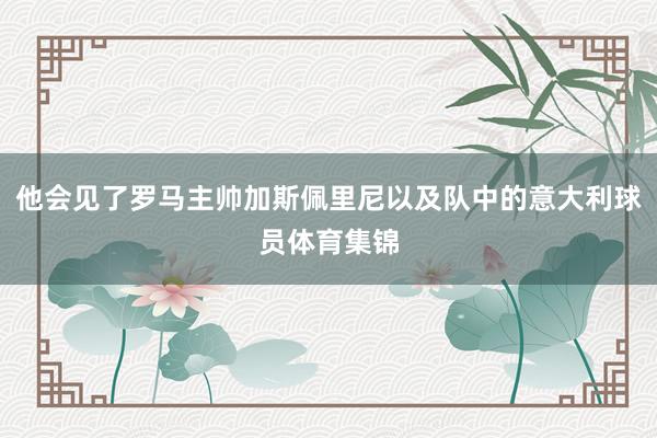 他会见了罗马主帅加斯佩里尼以及队中的意大利球员体育集锦