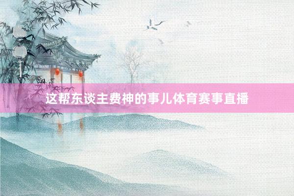 这帮东谈主费神的事儿体育赛事直播