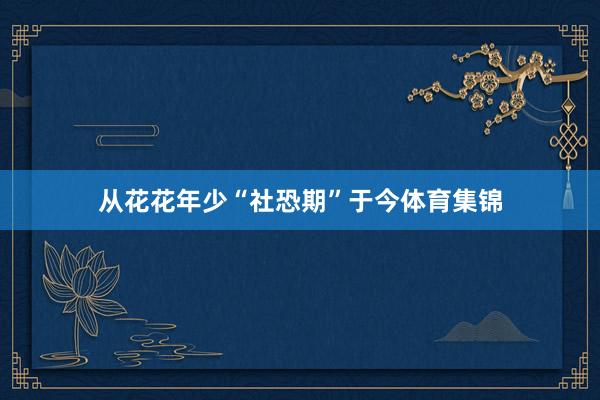 从花花年少“社恐期”于今体育集锦