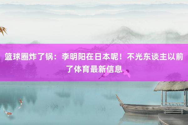 篮球圈炸了锅：李明阳在日本呢！不光东谈主以前了体育最新信息