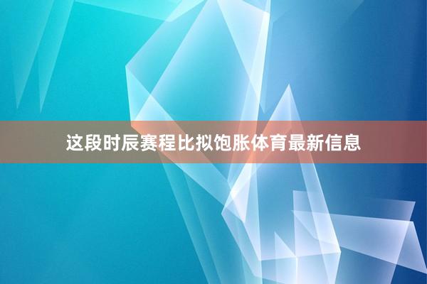 这段时辰赛程比拟饱胀体育最新信息