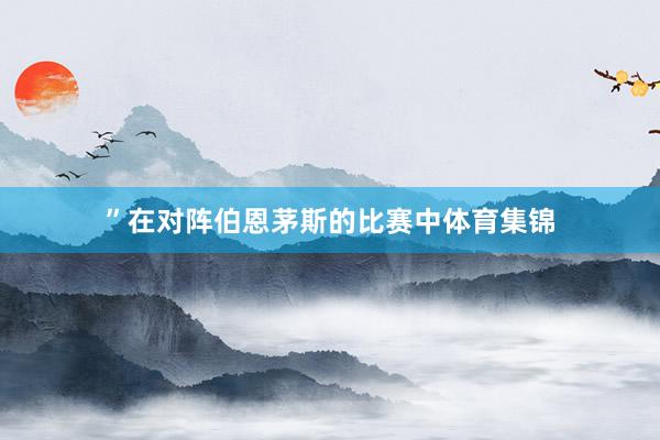 ”在对阵伯恩茅斯的比赛中体育集锦