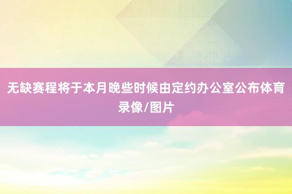 无缺赛程将于本月晚些时候由定约办公室公布体育录像/图片