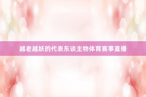越老越妖的代表东谈主物体育赛事直播
