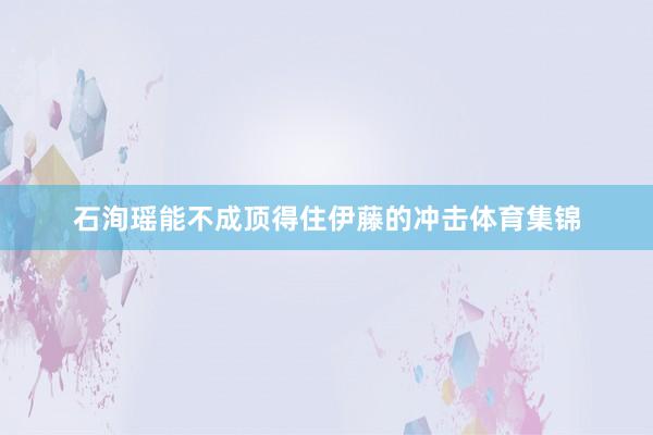 石洵瑶能不成顶得住伊藤的冲击体育集锦