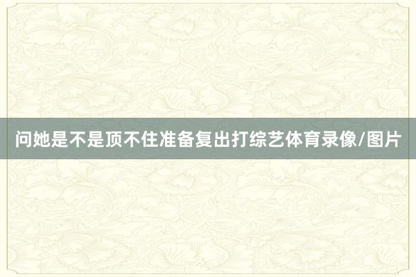 问她是不是顶不住准备复出打综艺体育录像/图片