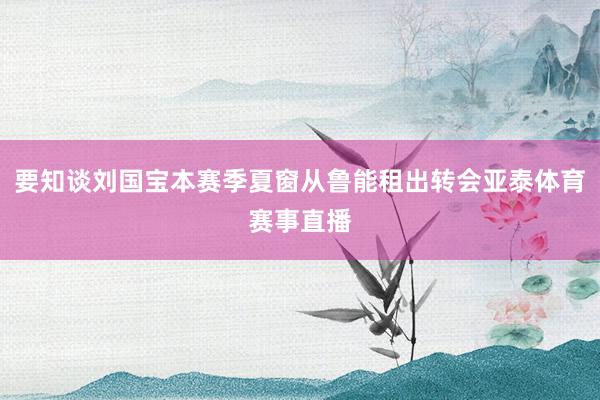 要知谈刘国宝本赛季夏窗从鲁能租出转会亚泰体育赛事直播