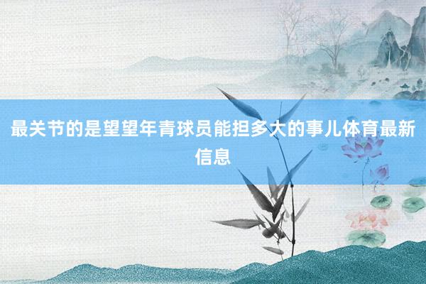 最关节的是望望年青球员能担多大的事儿体育最新信息