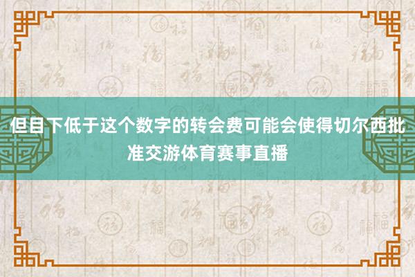 但目下低于这个数字的转会费可能会使得切尔西批准交游体育赛事直播