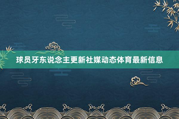球员牙东说念主更新社媒动态体育最新信息
