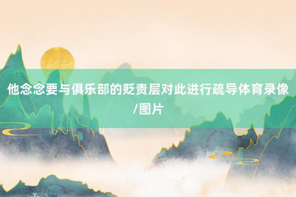 他念念要与俱乐部的贬责层对此进行疏导体育录像/图片