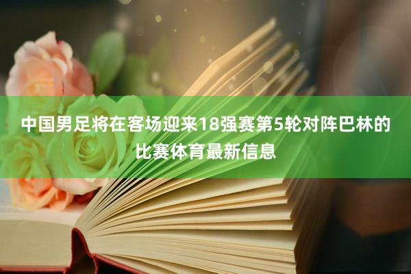 中国男足将在客场迎来18强赛第5轮对阵巴林的比赛体育最新信息
