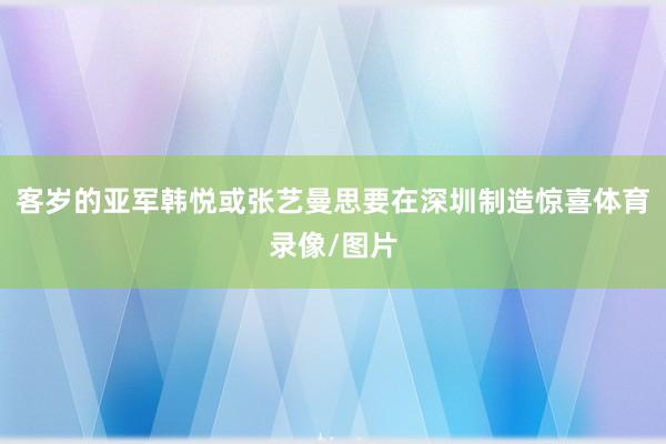 客岁的亚军韩悦或张艺曼思要在深圳制造惊喜体育录像/图片