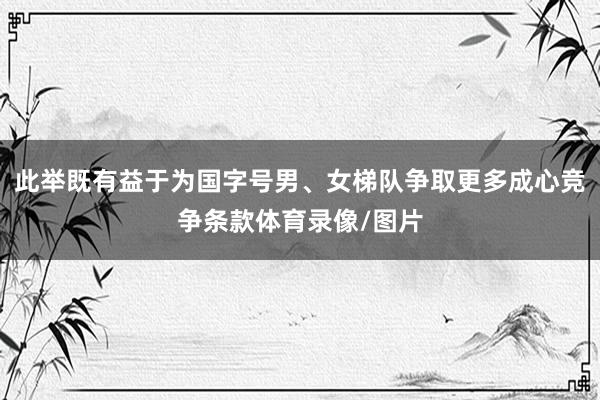 此举既有益于为国字号男、女梯队争取更多成心竞争条款体育录像/图片