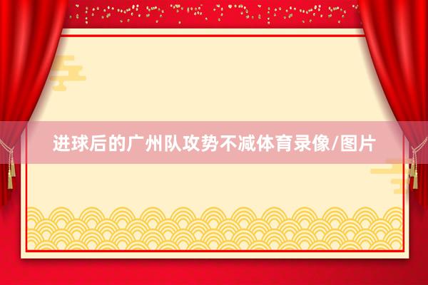 进球后的广州队攻势不减体育录像/图片