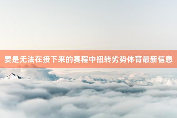 要是无法在接下来的赛程中扭转劣势体育最新信息