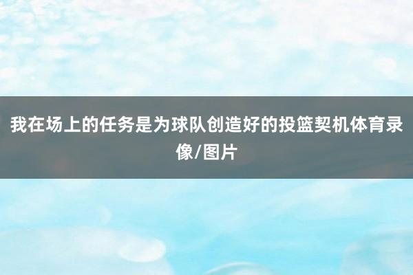 我在场上的任务是为球队创造好的投篮契机体育录像/图片