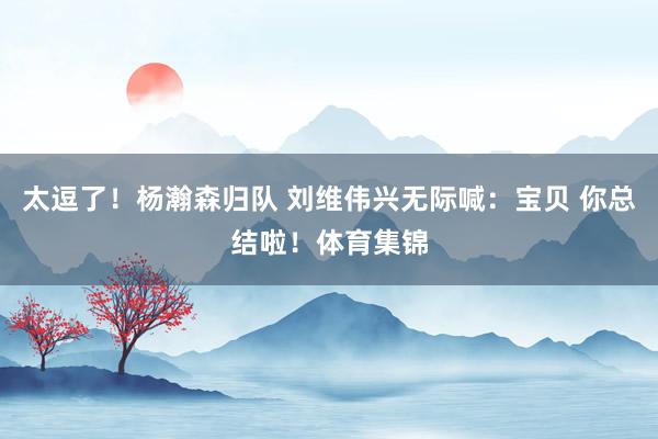 太逗了！杨瀚森归队 刘维伟兴无际喊：宝贝 你总结啦！体育集锦
